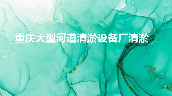 重庆大型河道清淤设备厂清淤设备的以后进展趋势与市场潜力分析