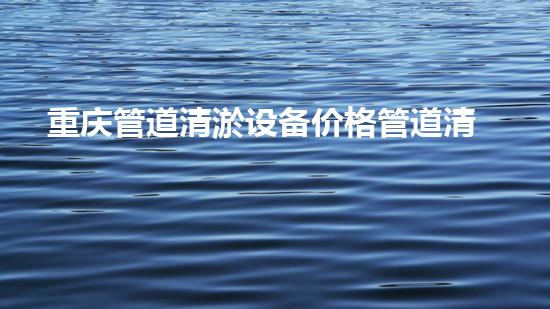 重庆管道清淤设备价格管道清淤设备的市场秘密与选择技巧！