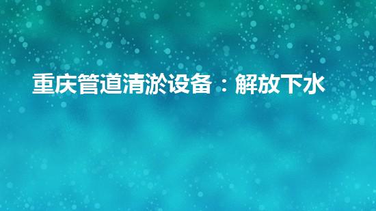 重庆管道清淤设备：解放下水道的神奇法宝！