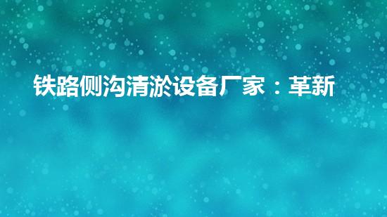 铁路侧沟清淤设备厂家：革新科技，助力铁路安全！