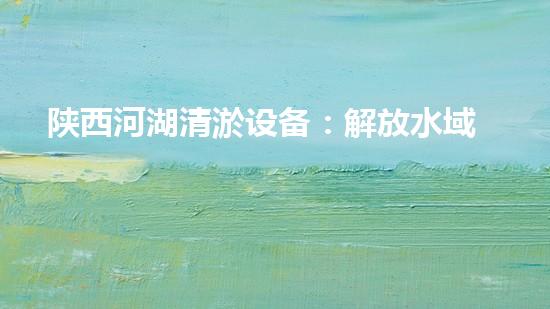 陕西河湖清淤设备：解放水域，守护生态！