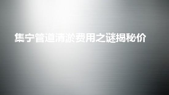 集宁管道清淤费用之谜揭秘价格背后的真相!