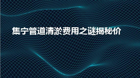 集宁管道清淤费用之谜揭秘价格背后的真相！