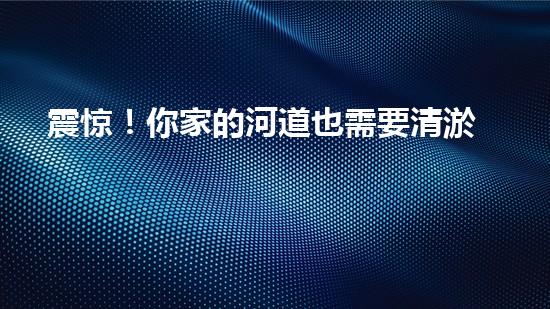 震惊！你家的河道也需要清淤公司施工吗？