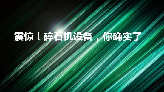 震惊！碎石机设备，你确实了解吗？