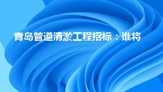 青岛管道清淤工程招标：谁将成为这场城市排水之战的胜利者？