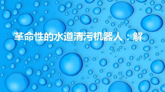 革命性的水道清污机器人：解放城市下水道，重塑环境生态！