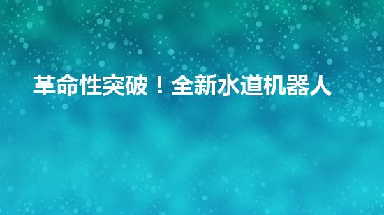 革命性突破！全新水道机器人：为你解锁家庭生活的未来？