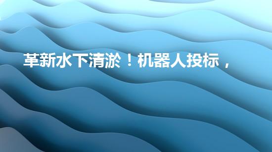 革新水下清淤！机器人投标，谁能问鼎？