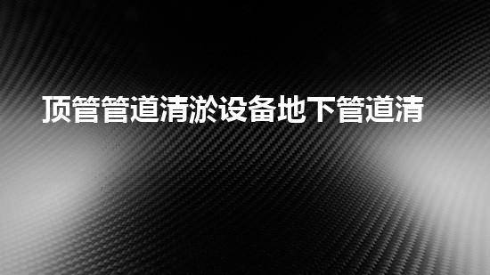 顶管管道清淤设备地下管道清淤的秘密与技术揭秘！