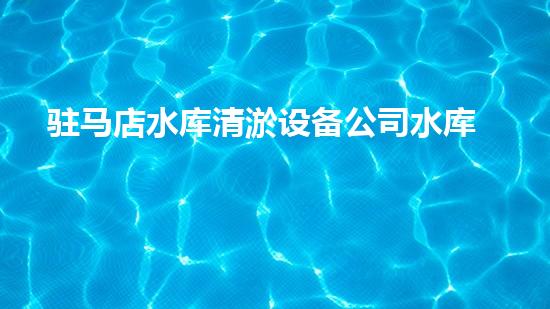 驻马店水库清淤设备公司水库清淤技术革新带来的新机遇与挑战