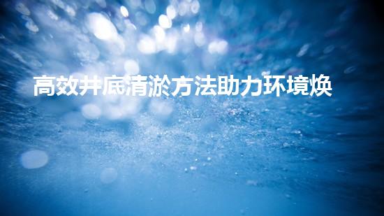 高效井底清淤方法助力环境焕新