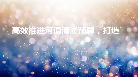 高效推进河道清淤预算，打造碧水重生态