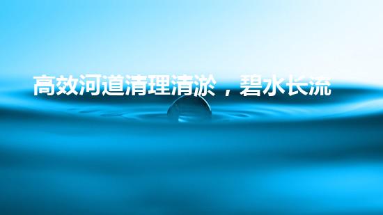 高效河道清理清淤，碧水长流焕新颜