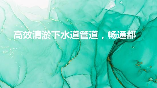 高效清淤下水道管道，畅通都市地下生命线