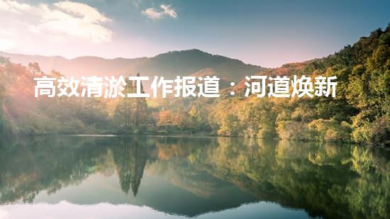 高效清淤工作报道：河道焕新颜，生态再升级