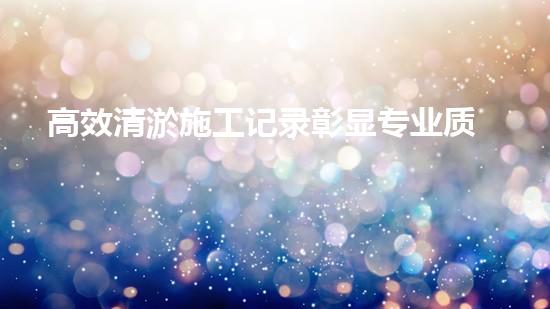 高效清淤施工记录彰显专业质量