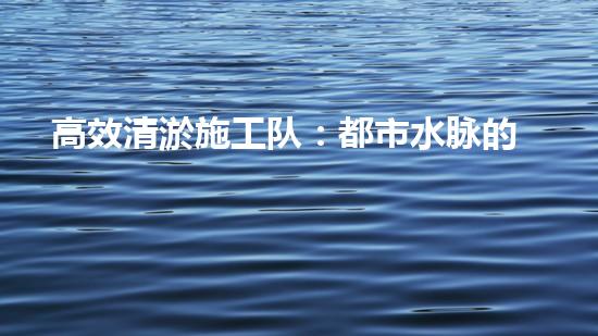 高效清淤施工队：都市水脉的守护者