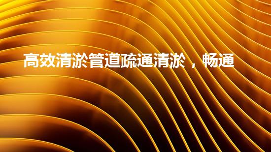 高效清淤管道疏通清淤，畅通无忧焕新颜