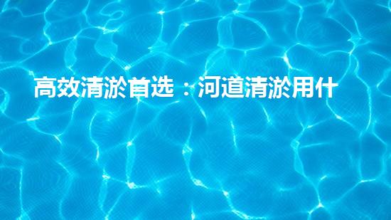 高效清淤首选：河道清淤用什么挖掘机最给力