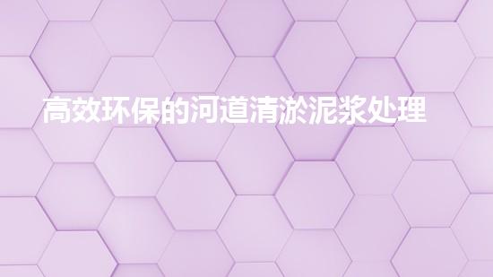 高效环保的河道清淤泥浆处理技术助力生态修复