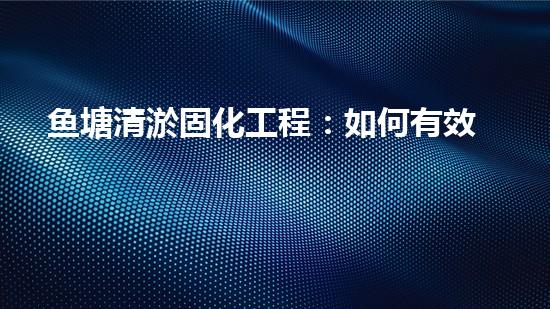 鱼塘清淤固化工程：如何有效管理鱼塘淤泥并保障养殖环境？