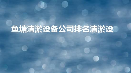 鱼塘清淤设备公司排名清淤设备行业的秘密与以后进展趋势！