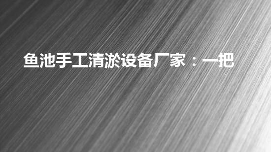 鱼池手工清淤设备厂家：一把神奇的‘魔法棒’，让你的鱼池恢复清澈如新！