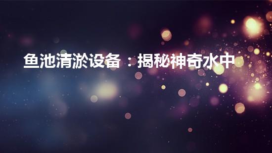 鱼池清淤设备：揭秘神奇水中清道夫，你知道它是如何保持水质清澈的吗？