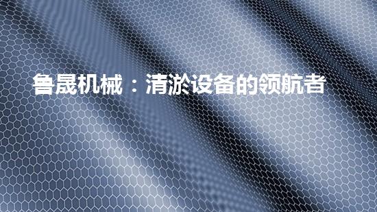 鲁晟机械：清淤设备的领航者，你知道它为何备受瞩目吗？