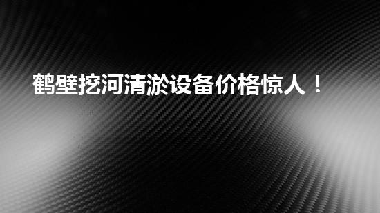 鹤壁挖河清淤设备价格惊人！这款设备为何如此炙手可热？