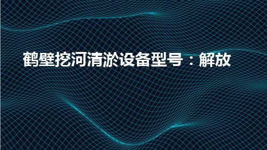 鹤壁挖河清淤设备型号：解放水道之难题，这款设备能否一举破解？