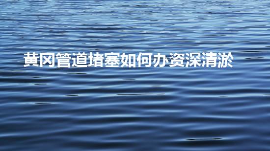 黄冈管道堵塞如何办资深清淤来帮你！