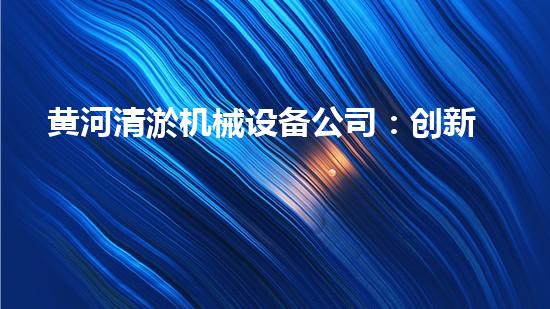 黄河清淤机械设备公司：创新技术助力黄河保护，谁是这个行业的领头羊？