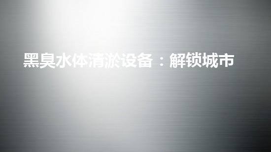 黑臭水体清淤设备：解锁城市宝藏，重现碧水蓝天！