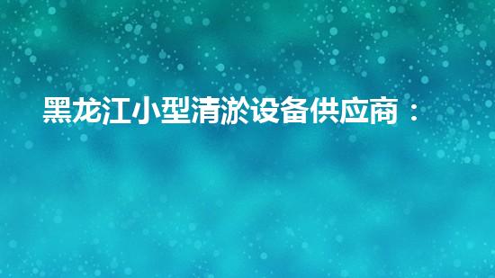 黑龙江小型清淤设备供应商：揭秘清淤利器，挖掘隐藏的河道宝藏！