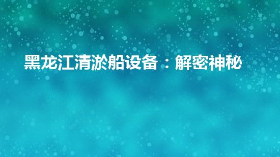 黑龙江清淤船设备：解密神秘工具，揭开深海奇迹！