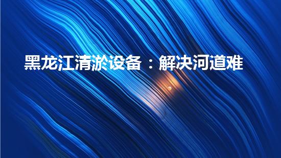 黑龙江清淤设备：解决河道难题，让水流畅通无阻！