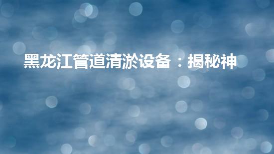 黑龙江管道清淤设备：揭秘神奇疏通利器，谁能解开它的清淤秘密？