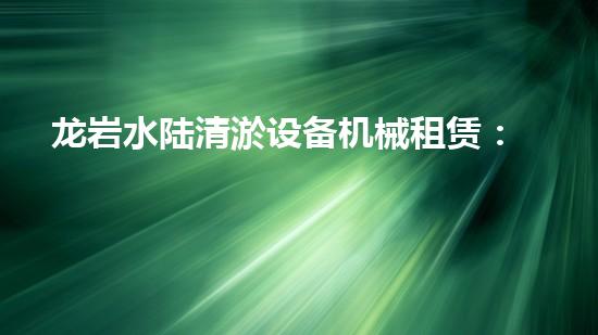 龙岩水陆清淤设备机械租赁：解锁水域奇迹，开启疏浚新时代！